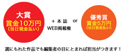 大賞 賞金10万円（当日現金払い）＋本誌 or WEB掲載権 優秀賞 賞金5万円（当日現金払い）
選にもれた作品でも編集者の目にとまれば担当がつきます！